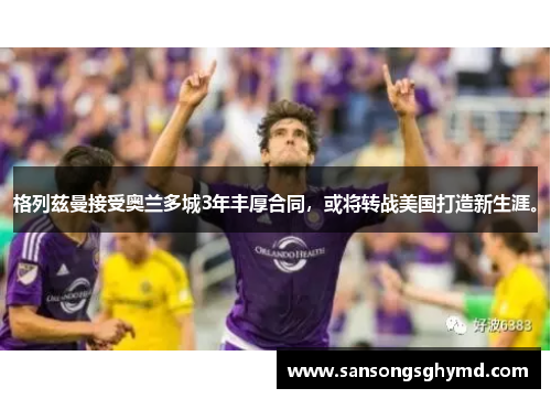 格列兹曼接受奥兰多城3年丰厚合同，或将转战美国打造新生涯。